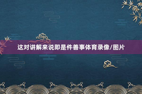 这对讲解来说即是件善事体育录像/图片