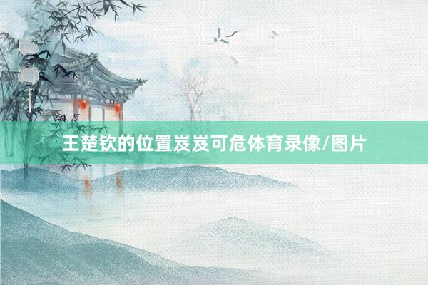 王楚钦的位置岌岌可危体育录像/图片