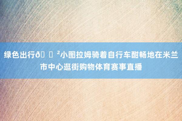 绿色出行🚲小图拉姆骑着自行车酣畅地在米兰市中心逛街购物体育赛事直播
