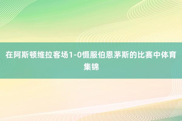 在阿斯顿维拉客场1-0慑服伯恩茅斯的比赛中体育集锦