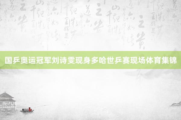 国乒奥运冠军刘诗雯现身多哈世乒赛现场体育集锦