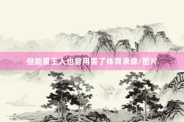 但能量王人也曾用罢了体育录像/图片