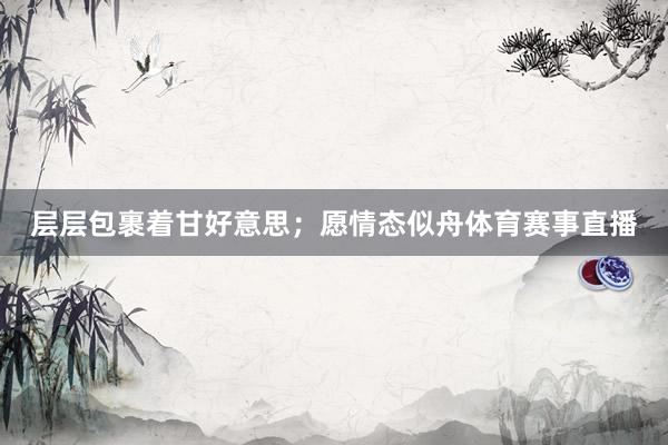 层层包裹着甘好意思；愿情态似舟体育赛事直播