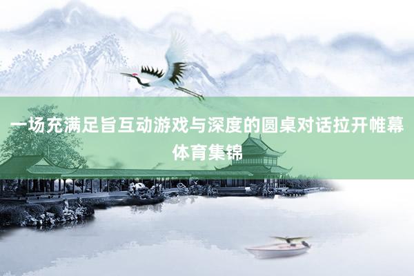一场充满足旨互动游戏与深度的圆桌对话拉开帷幕体育集锦