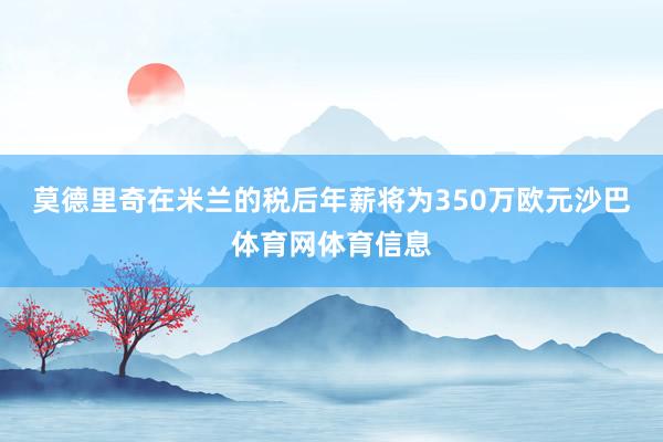 莫德里奇在米兰的税后年薪将为350万欧元沙巴体育网体育信息