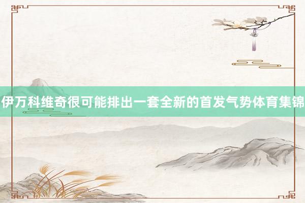伊万科维奇很可能排出一套全新的首发气势体育集锦