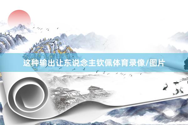 这种输出让东说念主钦佩体育录像/图片