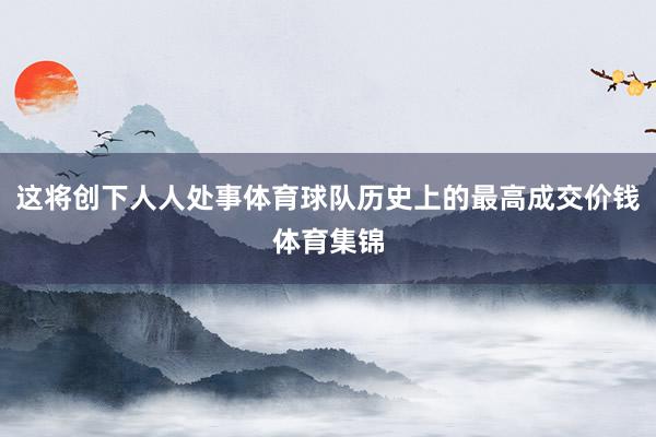 这将创下人人处事体育球队历史上的最高成交价钱体育集锦