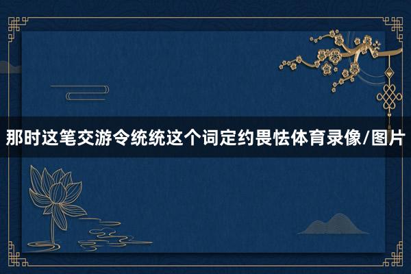 那时这笔交游令统统这个词定约畏怯体育录像/图片