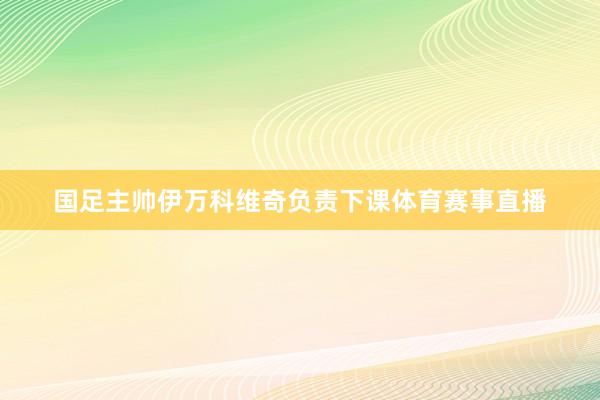 国足主帅伊万科维奇负责下课体育赛事直播