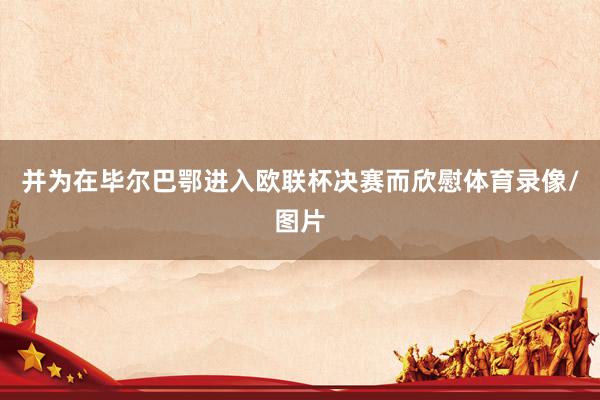 并为在毕尔巴鄂进入欧联杯决赛而欣慰体育录像/图片