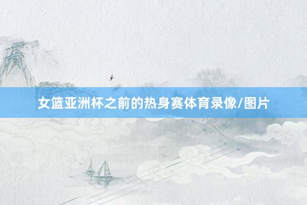 女篮亚洲杯之前的热身赛体育录像/图片