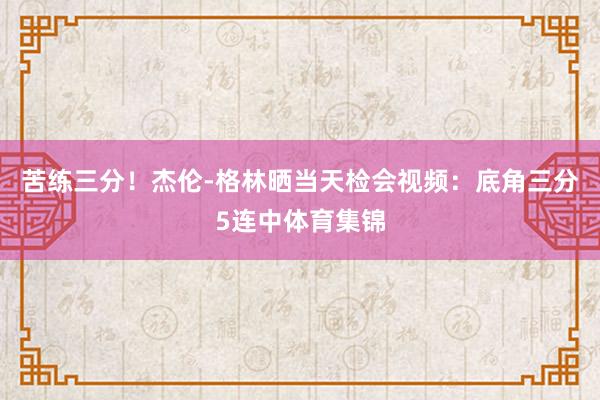 苦练三分！杰伦-格林晒当天检会视频：底角三分5连中体育集锦