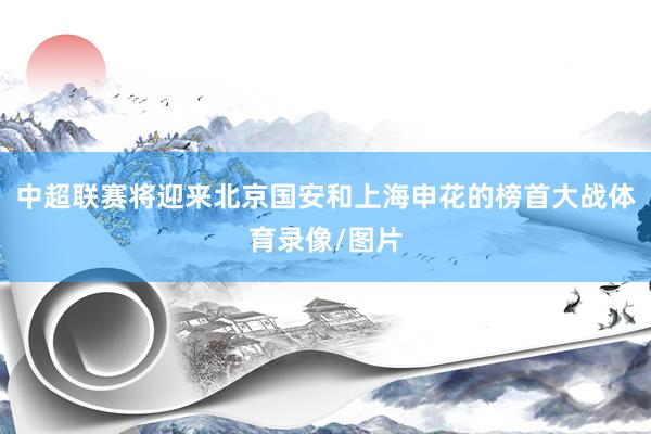中超联赛将迎来北京国安和上海申花的榜首大战体育录像/图片