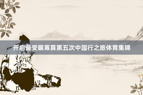 开启备受瞩筹算第五次中国行之旅体育集锦