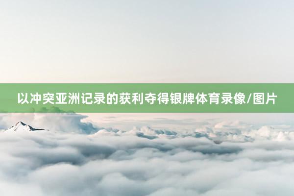 以冲突亚洲记录的获利夺得银牌体育录像/图片