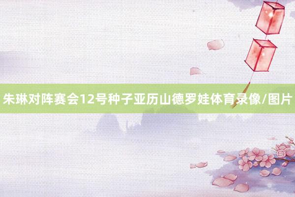 朱琳对阵赛会12号种子亚历山德罗娃体育录像/图片