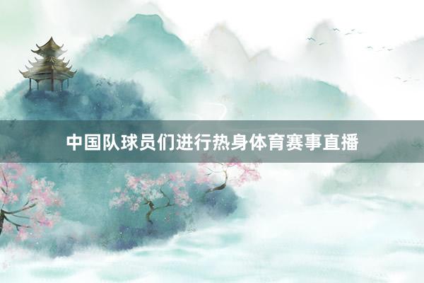 中国队球员们进行热身体育赛事直播