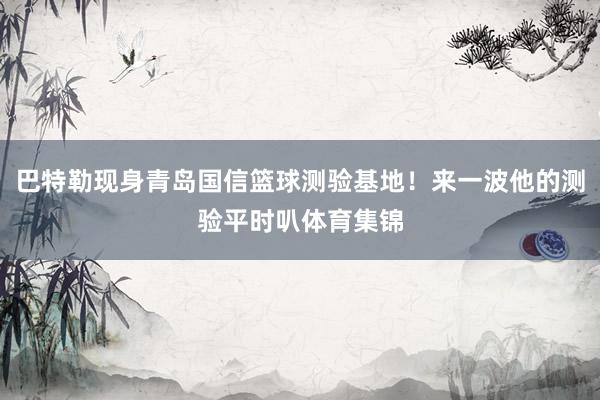 巴特勒现身青岛国信篮球测验基地！来一波他的测验平时叭体育集锦