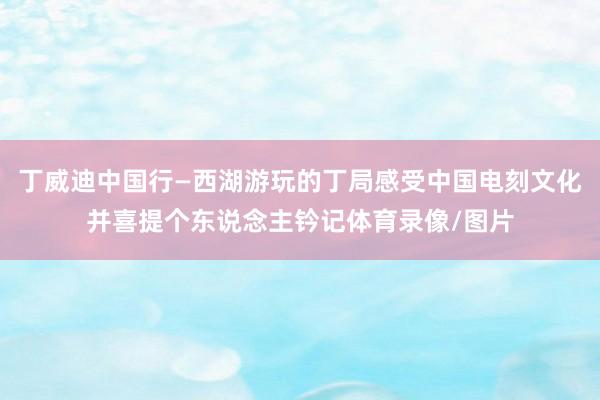 丁威迪中国行—西湖游玩的丁局感受中国电刻文化并喜提个东说念主钤记体育录像/图片