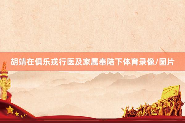 胡靖在俱乐戎行医及家属奉陪下体育录像/图片