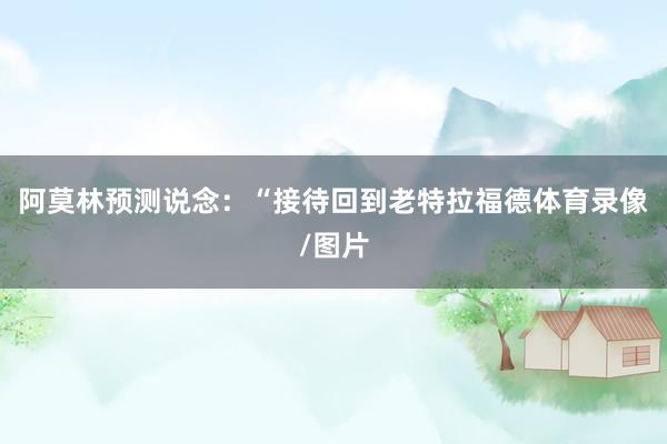 阿莫林预测说念：“接待回到老特拉福德体育录像/图片