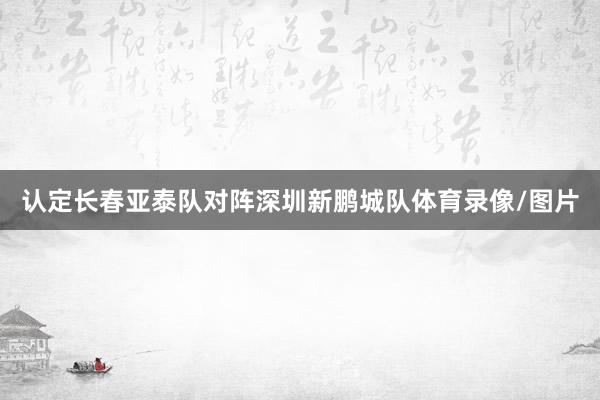 认定长春亚泰队对阵深圳新鹏城队体育录像/图片