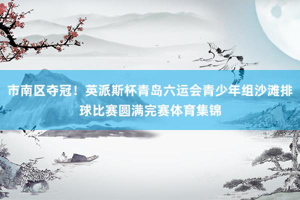 市南区夺冠！英派斯杯青岛六运会青少年组沙滩排球比赛圆满完赛体育集锦