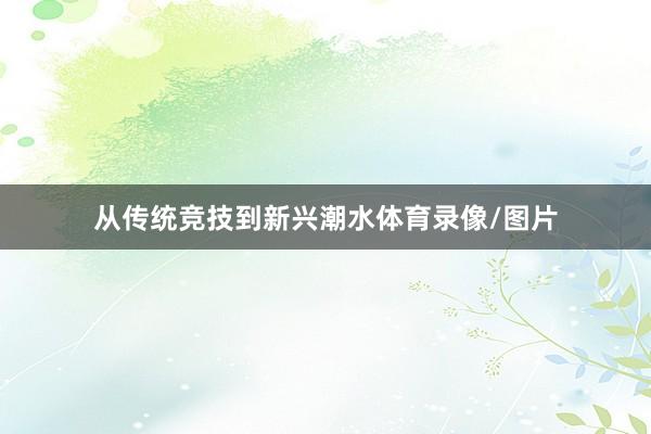 从传统竞技到新兴潮水体育录像/图片