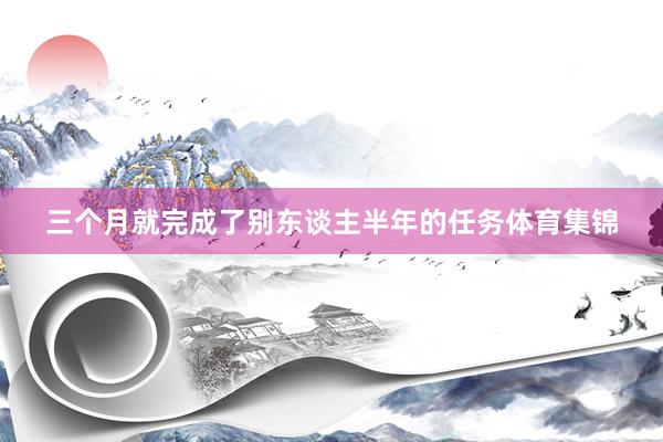 三个月就完成了别东谈主半年的任务体育集锦