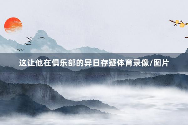 这让他在俱乐部的异日存疑体育录像/图片