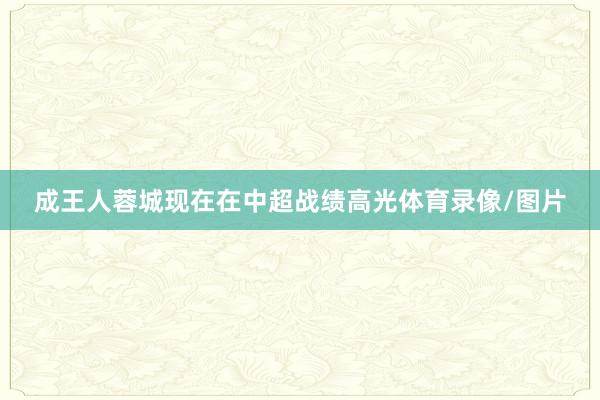 成王人蓉城现在在中超战绩高光体育录像/图片