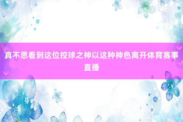 真不思看到这位控球之神以这种神色离开体育赛事直播