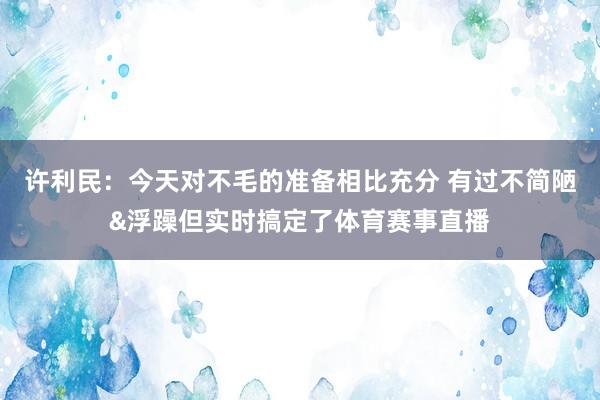 许利民：今天对不毛的准备相比充分 有过不简陋&浮躁但实时搞定了体育赛事直播