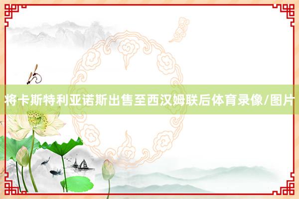 将卡斯特利亚诺斯出售至西汉姆联后体育录像/图片