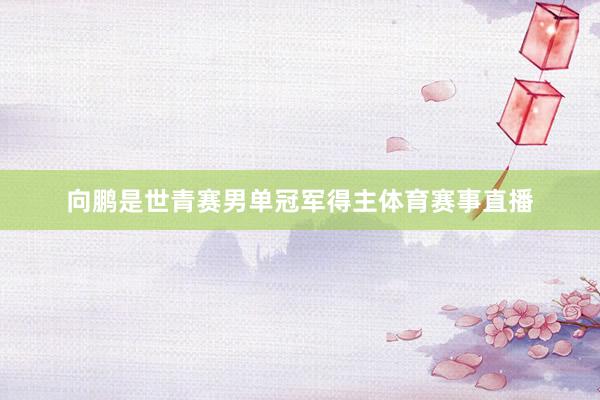 向鹏是世青赛男单冠军得主体育赛事直播