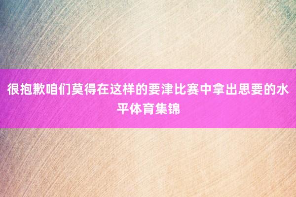 很抱歉咱们莫得在这样的要津比赛中拿出思要的水平体育集锦
