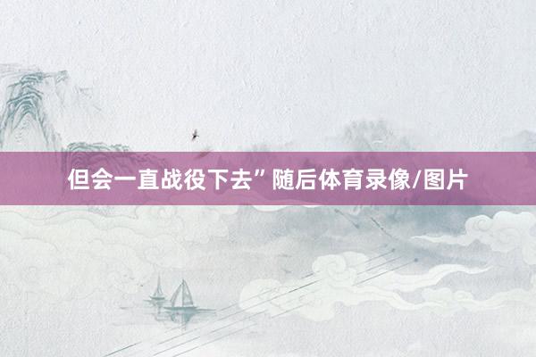 但会一直战役下去”随后体育录像/图片