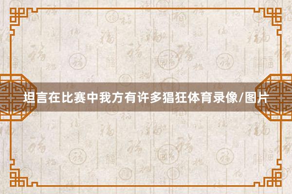 坦言在比赛中我方有许多猖狂体育录像/图片