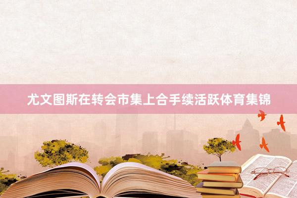 尤文图斯在转会市集上合手续活跃体育集锦