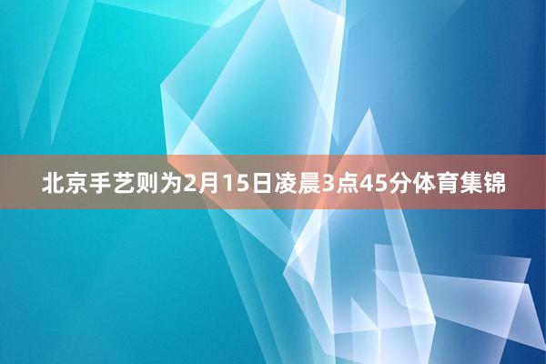 北京手艺则为2月15日凌晨3点45分体育集锦