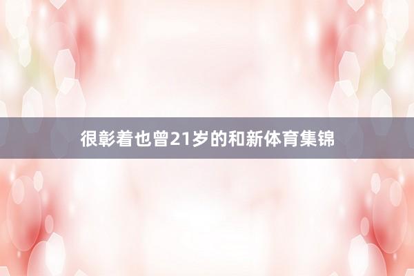 很彰着也曾21岁的和新体育集锦
