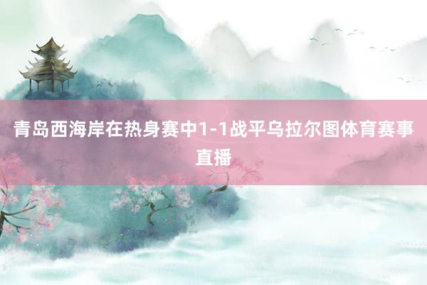 青岛西海岸在热身赛中1-1战平乌拉尔图体育赛事直播