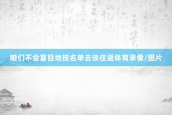 咱们不会盲目地按名单去谈往返体育录像/图片