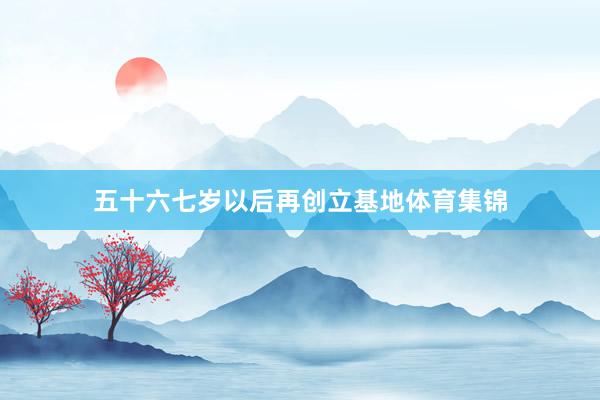 五十六七岁以后再创立基地体育集锦