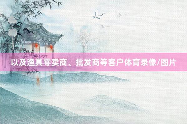以及渔具零卖商、批发商等客户体育录像/图片