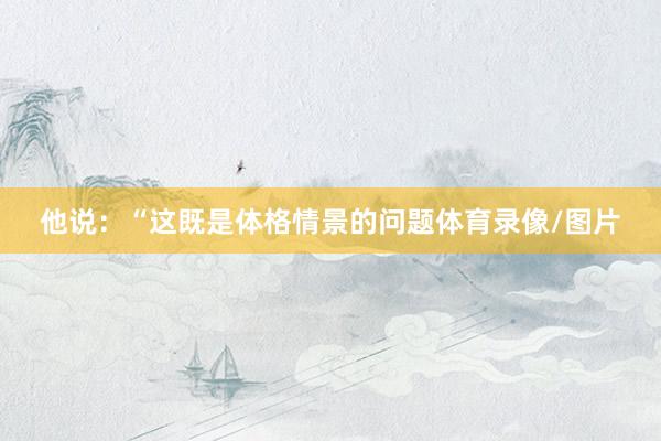 他说：“这既是体格情景的问题体育录像/图片