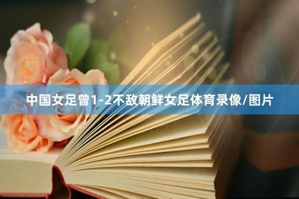 中国女足曾1-2不敌朝鲜女足体育录像/图片
