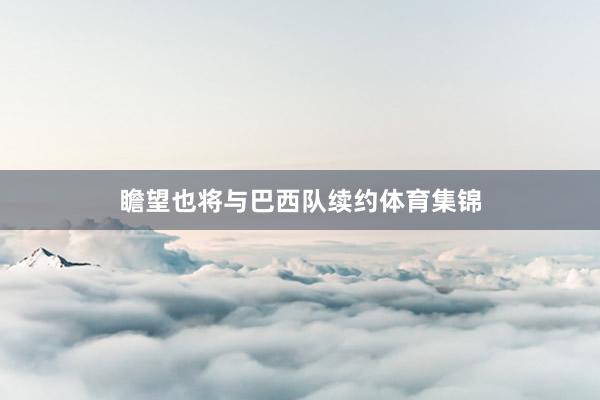瞻望也将与巴西队续约体育集锦