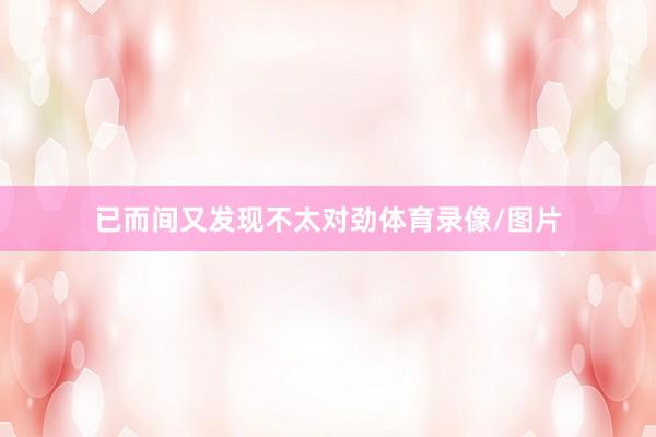 已而间又发现不太对劲体育录像/图片